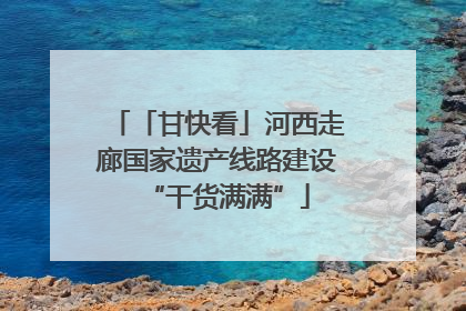 「甘快看」河西走廊国家遗产线路建设“干货满满”