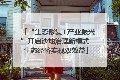 “生态修复+产业振兴”开启沙地治理新模式 生态经济实现双效益