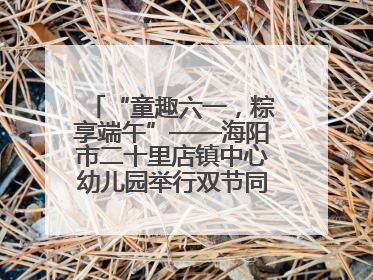 “童趣六一，粽享端午”——海阳市二十里店镇中心幼儿园举行双节同庆活动