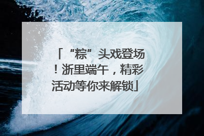 “粽”头戏登场！浙里端午，精彩活动等你来解锁