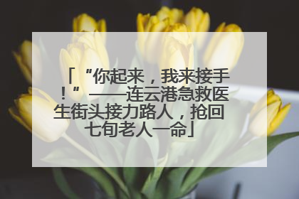 “你起来，我来接手！”——连云港急救医生街头接力路人，抢回七旬老人一命