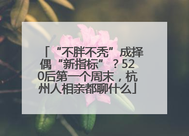 “不胖不秃”成择偶“新指标”？520后第一个周末，杭州人相亲都聊什么