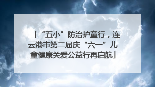 “五小”防治护童行，连云港市第二届庆“六一”儿童健康关爱公益行再启航