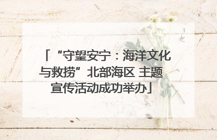 “守望安宁：海洋文化与救捞”北部海区 主题宣传活动成功举办