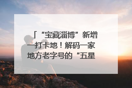 “宝藏淄博”新增一打卡地！解码一家地方老字号的“五星级”破局之路