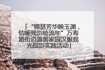 “锦瑟芳华映玉渊，情暖残影绘流年”万寿路街道温馨家园汉服观光摄影实践活动
