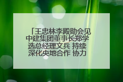 王忠林李殿勋会见中建集团董事长郑学选总经理文兵 持续深化央地合作 协力推动支点建设