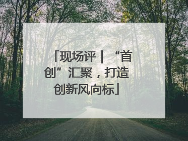 现场评｜“首创”汇聚，打造创新风向标