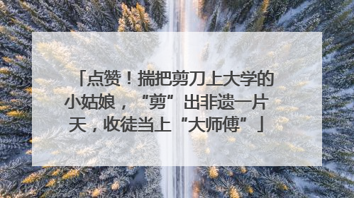 点赞！揣把剪刀上大学的小姑娘，“剪”出非遗一片天，收徒当上“大师傅”