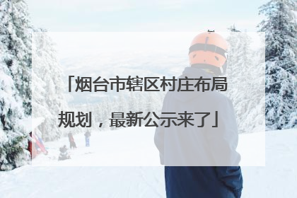 烟台市辖区村庄布局规划，最新公示来了