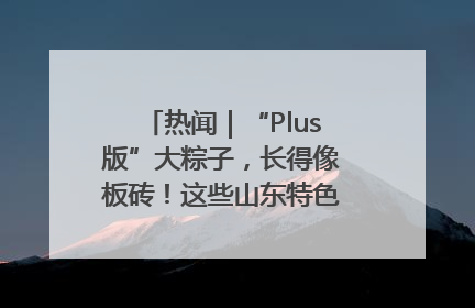 热闻｜“Plus版”大粽子，长得像板砖！这些山东特色粽子你吃过吗？