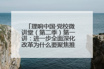 理响中国·党校微讲堂（第二季）第一讲：进一步全面深化改革为什么要聚焦推进中国式现代化