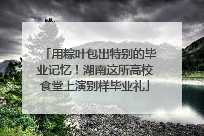 用粽叶包出特别的毕业记忆！湖南这所高校食堂上演别样毕业礼
