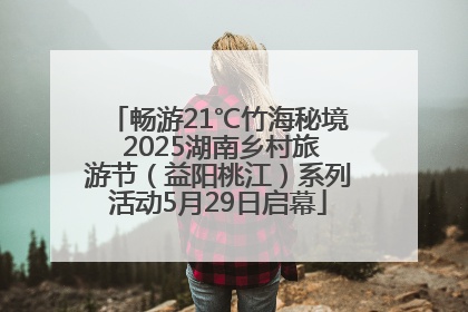 畅游21℃竹海秘境 2025湖南乡村旅游节（益阳桃江）系列活动5月29日启幕