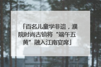 百名儿童学非遗，濮院时尚古镇将“端午五黄”融入江南宴席