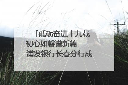 砥砺奋进十九载 初心如磐谱新篇——浦发银行长春分行成立19周年助力吉林省全面振兴纪实