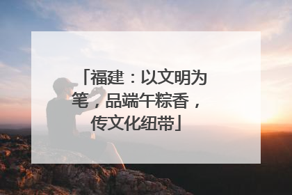 福建：以文明为笔，品端午粽香，传文化纽带