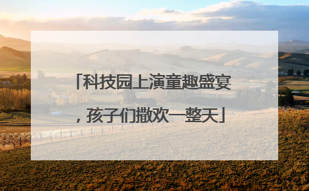 科技园上演童趣盛宴，孩子们撒欢一整天