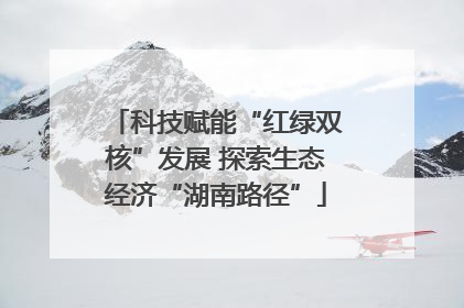 科技赋能“红绿双核”发展 探索生态经济“湖南路径”