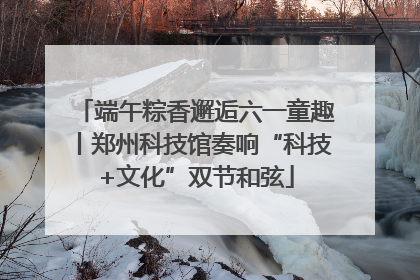 端午粽香邂逅六一童趣丨郑州科技馆奏响“科技+文化”双节和弦