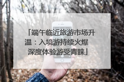 端午临近旅游市场升温：入境游持续火爆 深度体验游受青睐