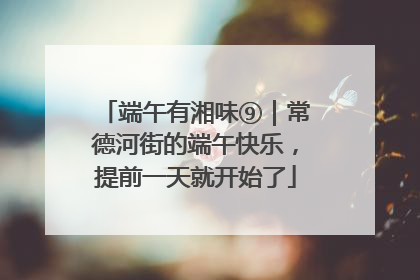 端午有湘味⑨｜常德河街的端午快乐，提前一天就开始了
