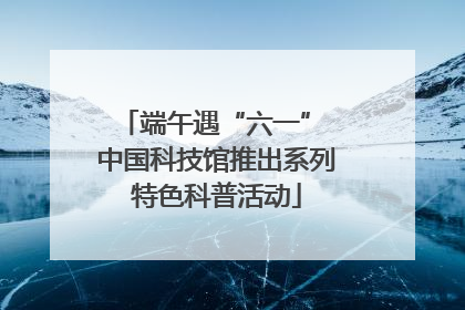 端午遇“六一” 中国科技馆推出系列特色科普活动