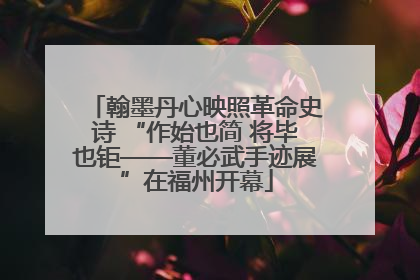 翰墨丹心映照革命史诗 “作始也简 将毕也钜——董必武手迹展”在福州开幕