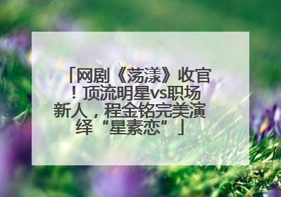 网剧《荡漾》收官！顶流明星vs职场新人，程金铭完美演绎“星素恋”