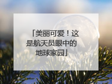 美丽可爱！这是航天员眼中的地球家园