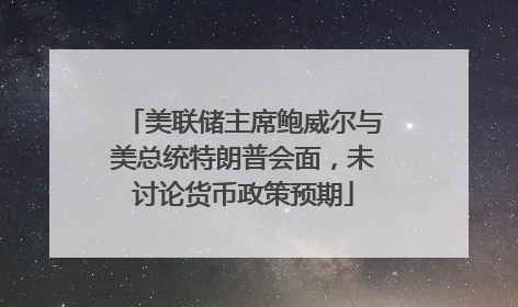美联储主席鲍威尔与美总统特朗普会面，未讨论货币政策预期