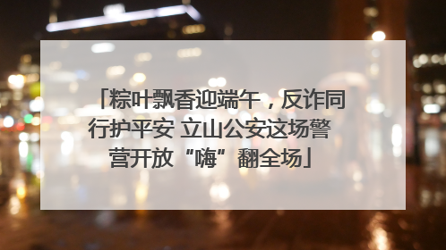 粽叶飘香迎端午，反诈同行护平安 立山公安这场警营开放“嗨”翻全场