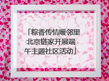 粽香传情暖邻里 北京链家开展端午主题社区活动