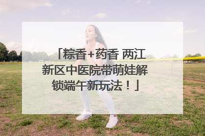 粽香+药香 两江新区中医院带萌娃解锁端午新玩法！