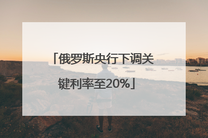 俄罗斯央行下调关键利率至20%