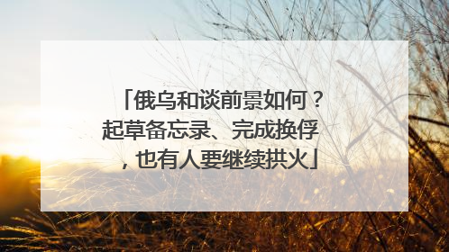 俄乌和谈前景如何？起草备忘录、完成换俘，也有人要继续拱火