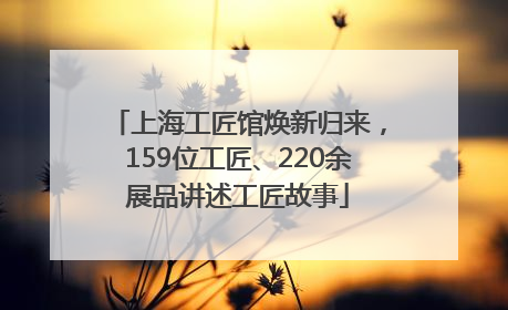 上海工匠馆焕新归来，159位工匠、220余展品讲述工匠故事