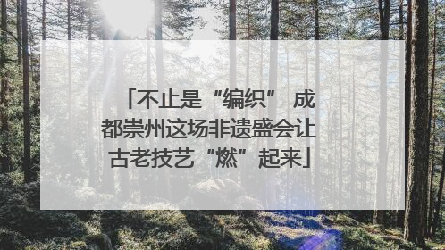 不止是“编织” 成都崇州这场非遗盛会让古老技艺“燃”起来