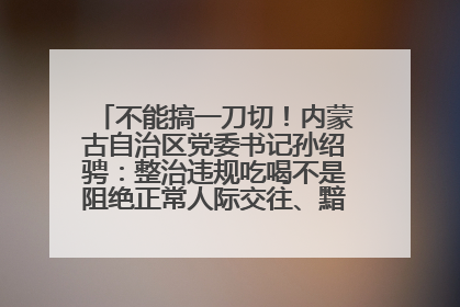 不能搞一刀切!内蒙古自治区党委书记孙绍骋:整治违规吃喝不是阻绝正常人际交往、黯淡人间烟火