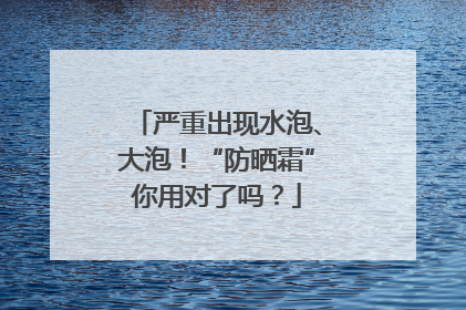 严重出现水泡、大泡！“防晒霜”你用对了吗？