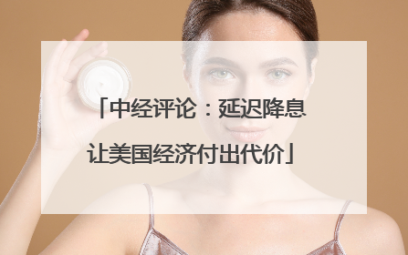 中经评论：延迟降息让美国经济付出代价