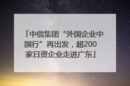 中信集团“外国企业中国行”再出发，超200家日资企业走进广东