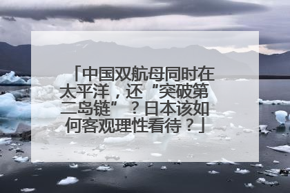 中国双航母同时在太平洋，还“突破第二岛链”？日本该如何客观理性看待？