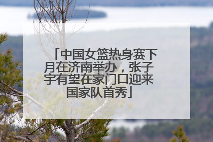 中国女篮热身赛下月在济南举办，张子宇有望在家门口迎来国家队首秀