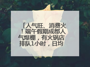 人气旺、消费火！端午假期成都人气爆棚，有火锅店排队1小时，日均接待三四千人