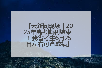 云新闻现场丨2025年高考顺利结束！我省考生6月25日左右可查成绩