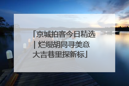 京城拍客今日精选｜烂缦胡同寻美意 大吉巷里探新标