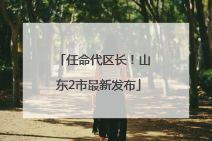 任命代区长！山东2市最新发布