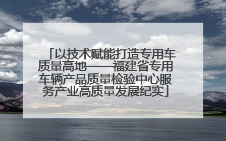 以技术赋能打造专用车质量高地——福建省专用车辆产品质量检验中心服务产业高质量发展纪实