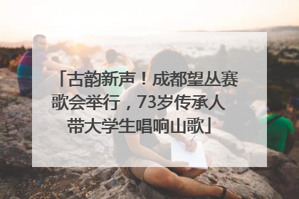 古韵新声！成都望丛赛歌会举行，73岁传承人带大学生唱响山歌